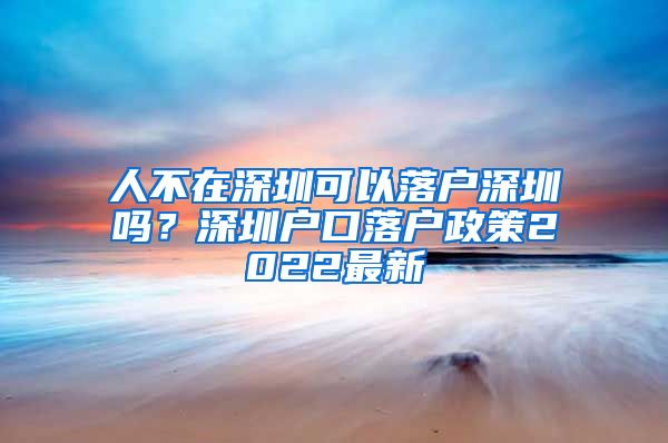 人不在深圳可以落户深圳吗?深圳户口落户政策2022最新