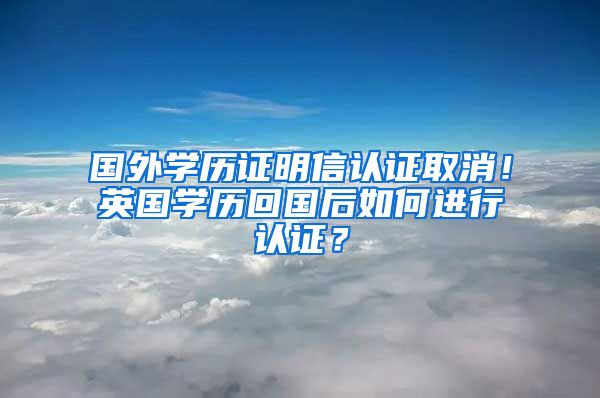 国外学历证明信认证取消！英国学历回国后如何进行认证？