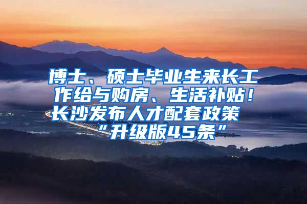 博士、硕士毕业生来长工作给与购房、生活补贴！长沙发布人才配套政策“升级版45条”