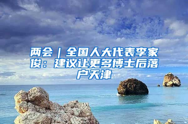 两会｜全国人大代表李家俊：建议让更多博士后落户天津