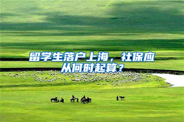 留学生落户上海,社保应从何时起算?