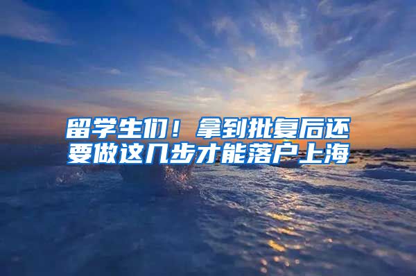 留学生们!拿到批复后还要做这几步才能落户上海
