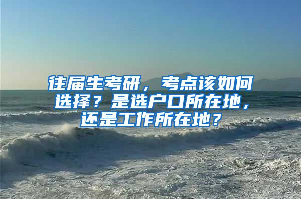 往届生考研，考点该如何选择？是选户口所在地，还是工作所在地？