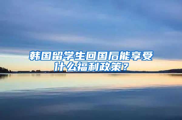 韩国留学生回国后能享受什么福利政策？