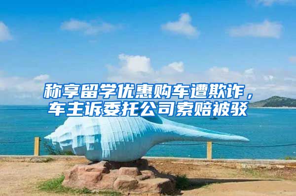 称享留学优惠购车遭欺诈，车主诉委托公司索赔被驳