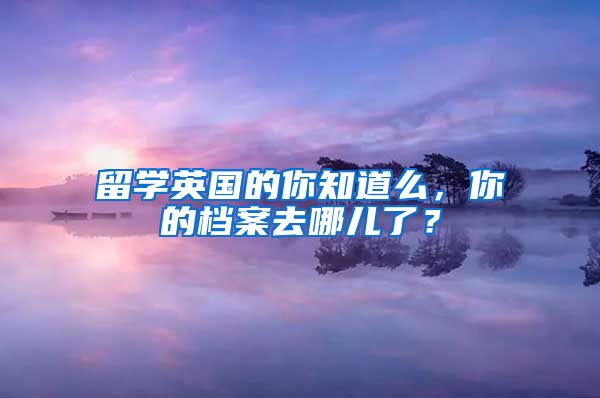 留学英国的你知道么，你的档案去哪儿了？