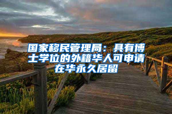 国家移民管理局:具有博士学位的外籍华人可申请在华永久居留