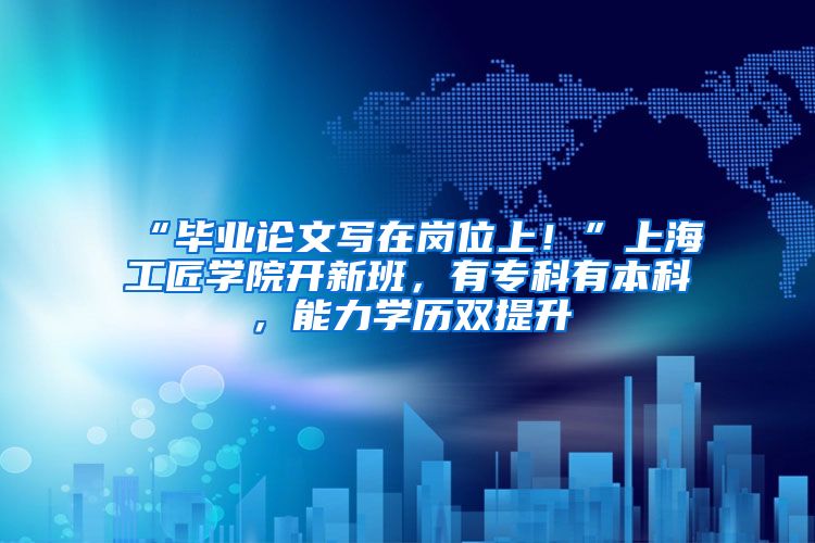 “毕业论文写在岗位上！”上海工匠学院开新班，有专科有本科，能力学历双提升