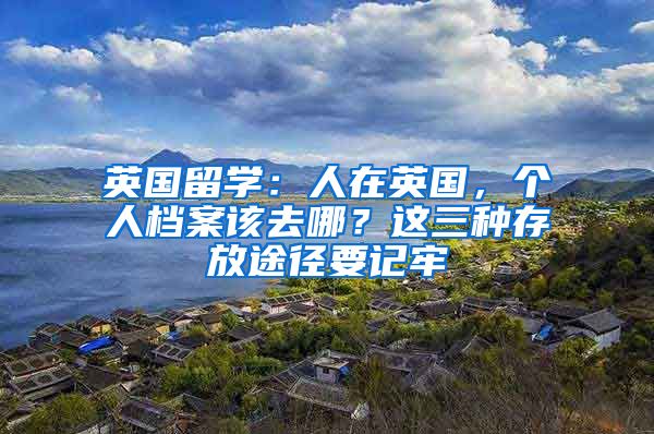 英国留学:人在英国,个人档案该去哪?这三种存放途径要记牢