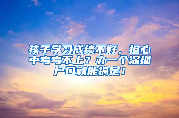 孩子学习成绩不好,担心中考考不上?办一个深圳户口就能搞定!
