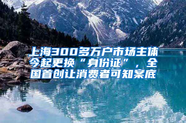 上海300多万户市场主体今起更换“身份证”，全国首创让消费者可知案底