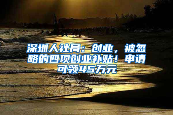 深圳人社局:创业,被忽略的四项创业补贴!申请可领45万元
