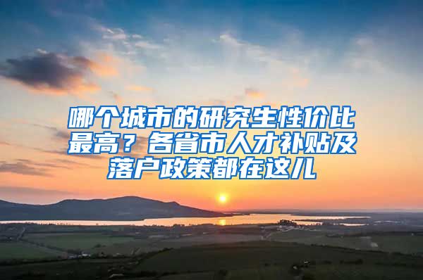 哪个城市的研究生性价比最高？各省市人才补贴及落户政策都在这儿