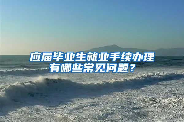 应届毕业生就业手续办理有哪些常见问题？