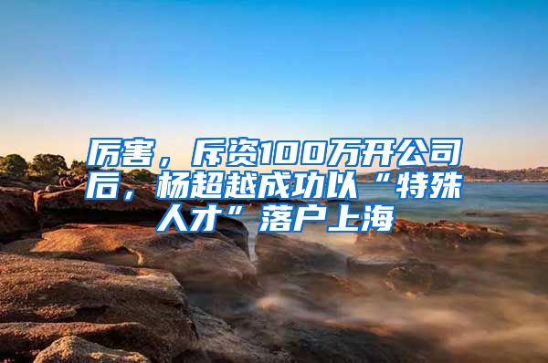 厉害，斥资100万开公司后，杨超越成功以“特殊人才”落户上海