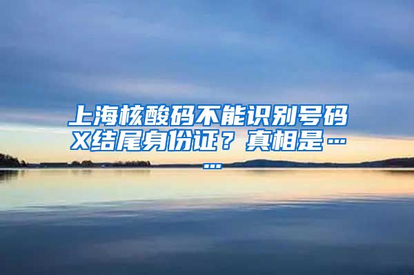 上海核酸码不能识别号码X结尾身份证？真相是……