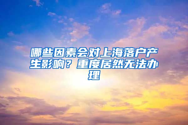 哪些因素会对上海落户产生影响？重度居然无法办理
