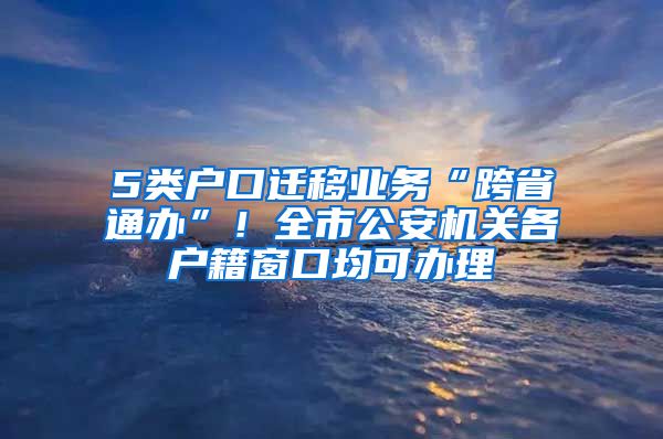 5类户口迁移业务“跨省通办”!全市公安机关各户籍窗口均可办理