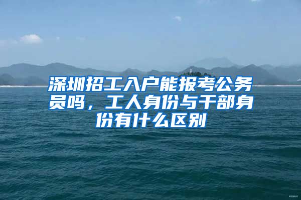 深圳招工入户能报考公务员吗,工人身份与干部身份有什么区别