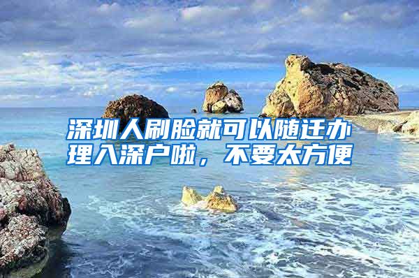 深圳人刷脸就可以随迁办理入深户啦,不要太方便