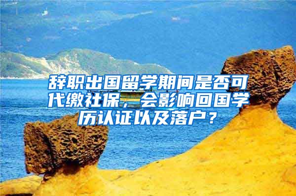 辞职出国留学期间是否可代缴社保，会影响回国学历认证以及落户？