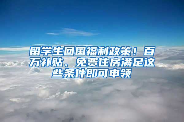 留学生回国福利政策！百万补贴、免费住房满足这些条件即可申领
