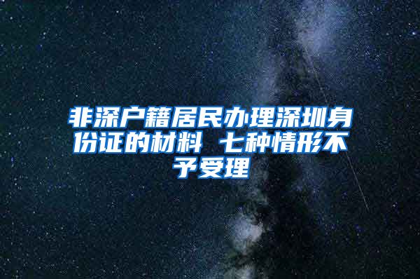 非深户籍居民办理深圳身份证的材料 七种情形不予受理