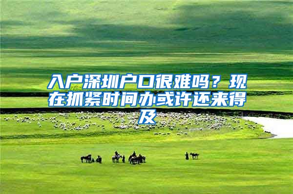 入户深圳户口很难吗?现在抓紧时间办或许还来得及