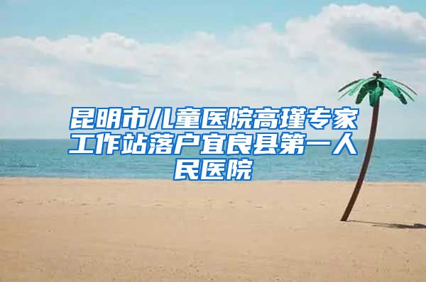 昆明市儿童医院高瑾专家工作站落户宜良县第一人民医院