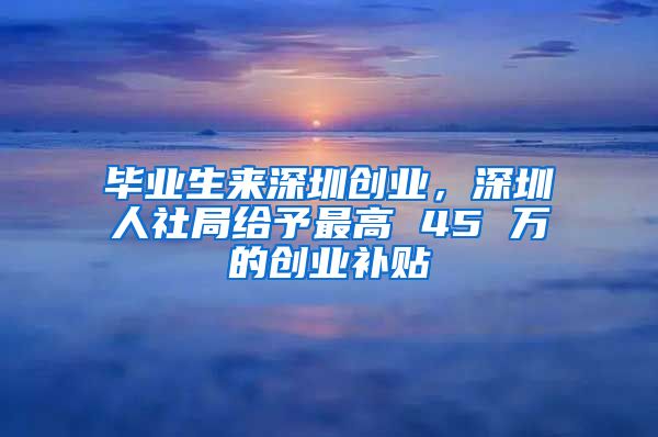 毕业生来深圳创业,深圳人社局给予最高 45 万的创业补贴