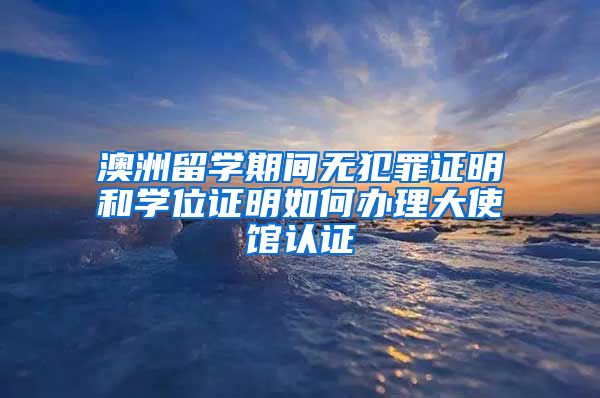 澳洲留学期间无犯罪证明和学位证明如何办理大使馆认证