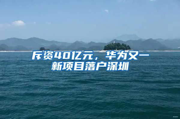 斥资40亿元,华为又一新项目落户深圳