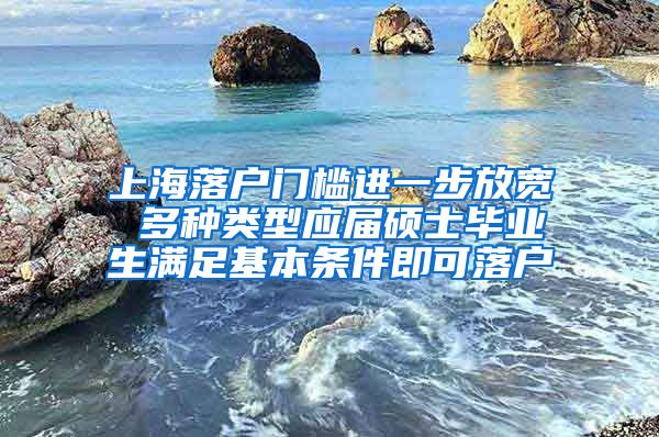 上海落户门槛进一步放宽 多种类型应届硕士毕业生满足基本条件即可落户