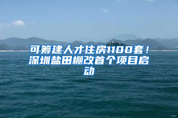 可筹建人才住房1100套！深圳盐田棚改首个项目启动