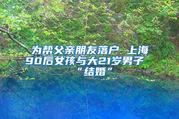 为帮父亲朋友落户 上海90后女孩与大21岁男子“结婚”