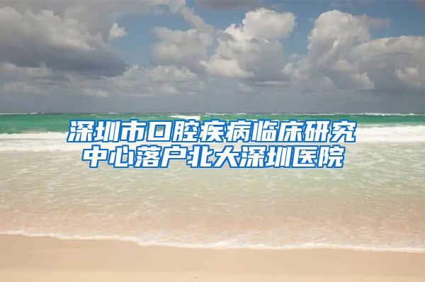 深圳市口腔疾病临床研究中心落户北大深圳医院
