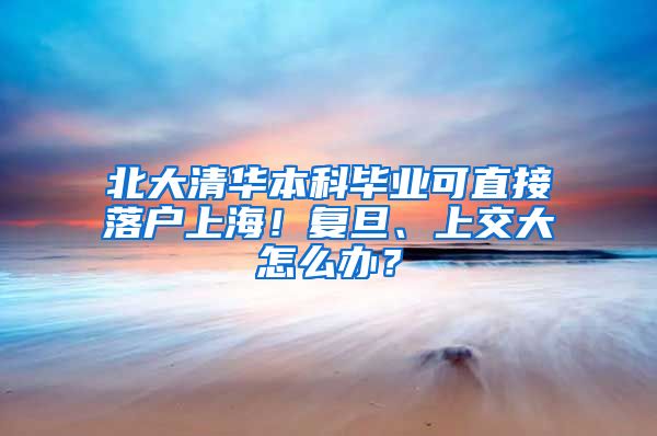 北大清华本科毕业可直接落户上海！复旦、上交大怎么办？