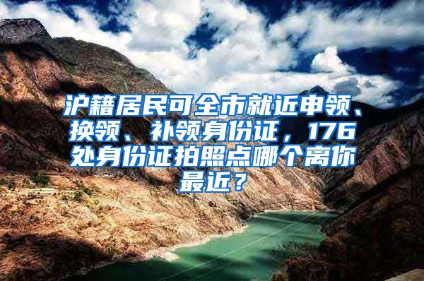沪籍居民可全市就近申领、换领、补领身份证，176处身份证拍照点哪个离你最近？