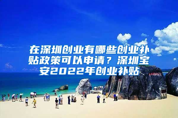 在深圳创业有哪些创业补贴政策可以申请？深圳宝安2022年创业补贴