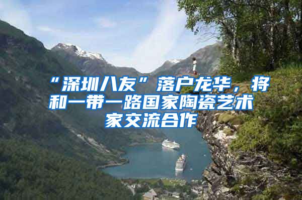 “深圳八友”落户龙华,将和一带一路国家陶瓷艺术家交流合作