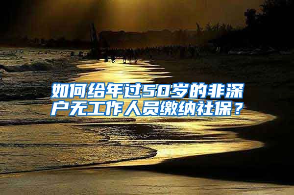 如何给年过50岁的非深户无工作人员缴纳社保?