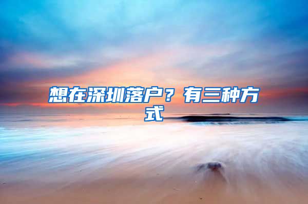 想在深圳落户？有三种方式