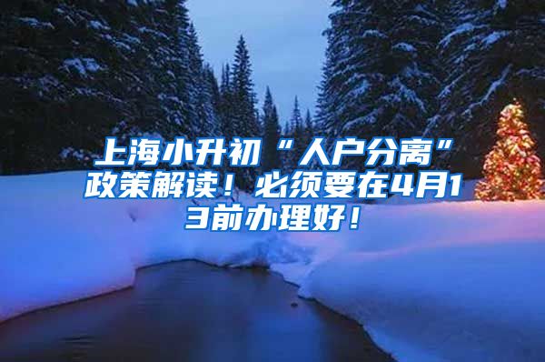 上海小升初“人户分离”政策解读！必须要在4月13前办理好！