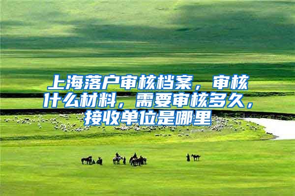 上海落户审核档案，审核什么材料，需要审核多久，接收单位是哪里