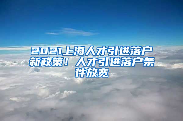 2021上海人才引进落户新政策！人才引进落户条件放宽