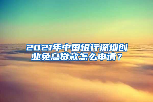 2021年中国银行深圳创业免息贷款怎么申请？
