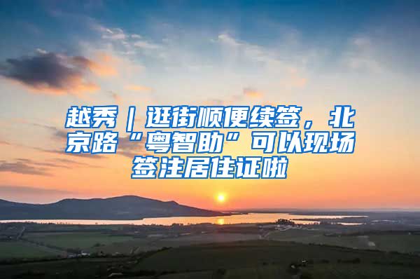 越秀｜逛街顺便续签，北京路“粤智助”可以现场签注居住证啦