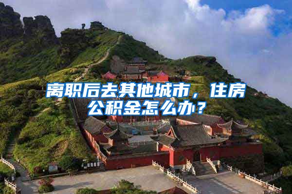 离职后去其他城市,住房公积金怎么办?