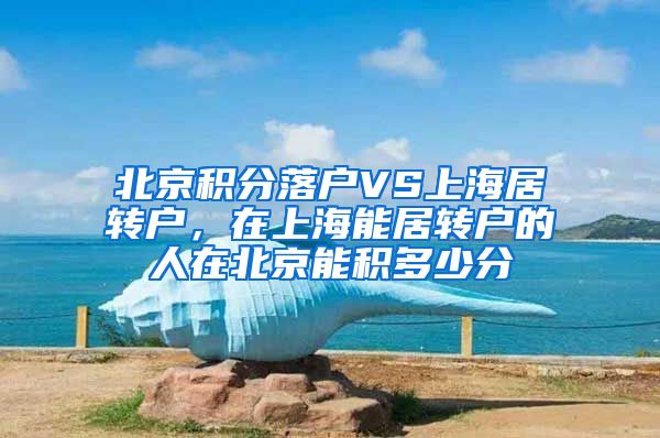 北京积分落户VS上海居转户，在上海能居转户的人在北京能积多少分