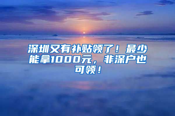 深圳又有补贴领了！最少能拿1000元，非深户也可领！